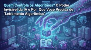Quem Controla os Algoritmos? O Poder Invisível da IA e Por Que Você Precisa de “Letramento Algorítmico”